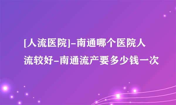 [人流医院]-南通哪个医院人流较好-南通流产要多少钱一次