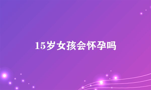 15岁女孩会怀孕吗