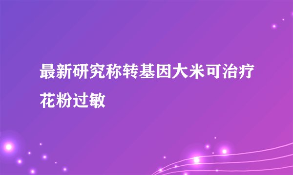 最新研究称转基因大米可治疗花粉过敏