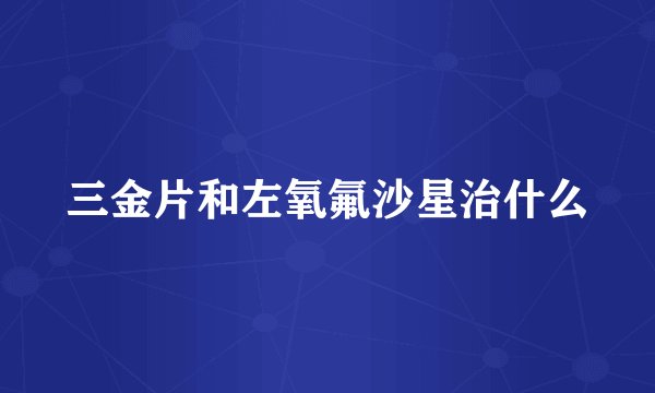 三金片和左氧氟沙星治什么