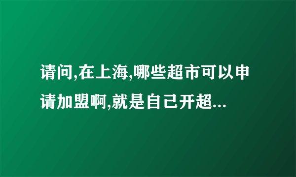 请问,在上海,哪些超市可以申请加盟啊,就是自己开超市用他们的牌子,程序是怎么样的,谢谢!