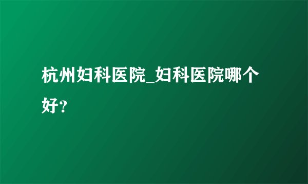 杭州妇科医院_妇科医院哪个好？