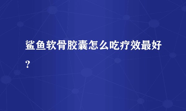 鲨鱼软骨胶囊怎么吃疗效最好？