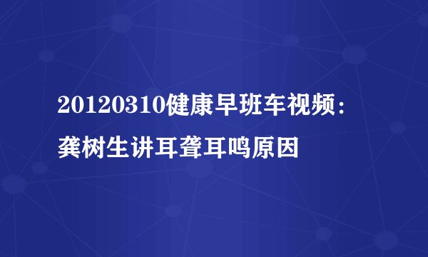 20120310健康早班车视频:龚树生讲耳聋耳鸣原因