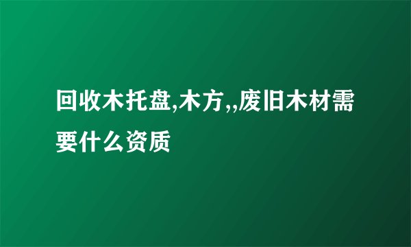 回收木托盘,木方,,废旧木材需要什么资质