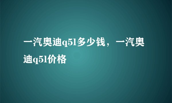 一汽奥迪q5l多少钱，一汽奥迪q5l价格