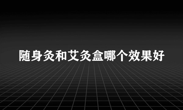 随身灸和艾灸盒哪个效果好