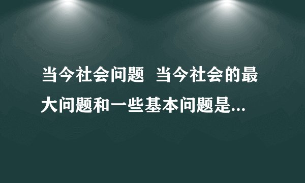 当今社会问题 当今社会的最大问题和一些基本问题是什么?谈谈你的看法