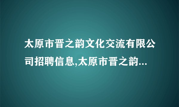 太原市晋之韵文化交流有限公司招聘信息,太原市晋之韵文化交流有限公司怎么样？