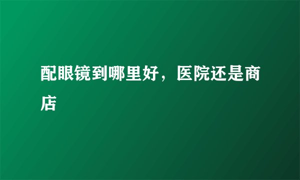 配眼镜到哪里好，医院还是商店