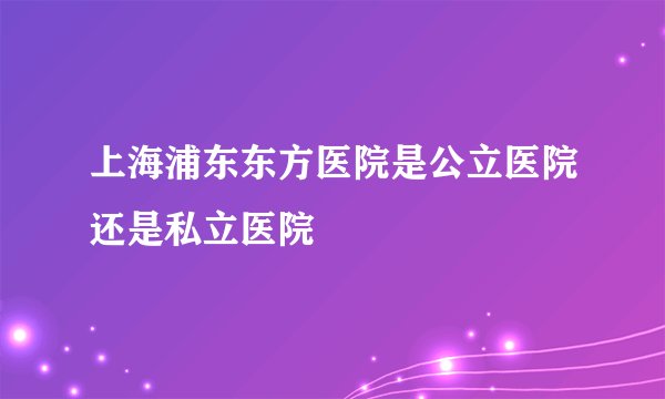 上海浦东东方医院是公立医院还是私立医院