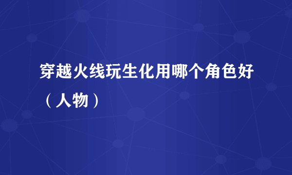 穿越火线玩生化用哪个角色好（人物）