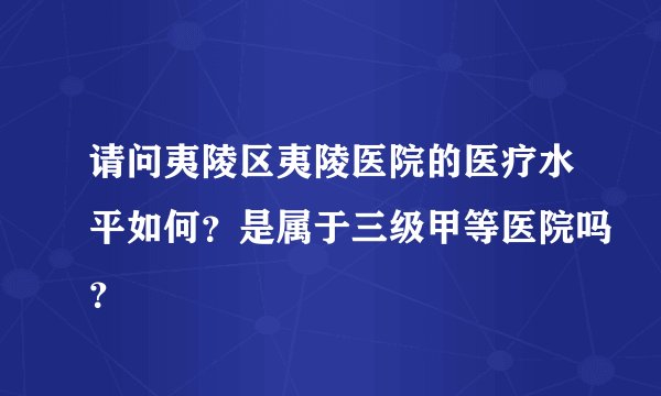 请问夷陵区夷陵医院的医疗水平如何?是属于三级甲等医院吗?