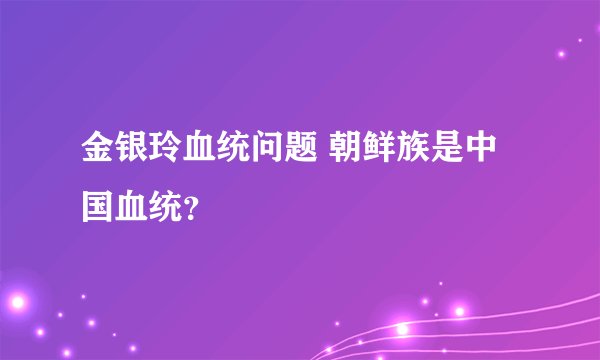 金银玲血统问题 朝鲜族是中国血统？