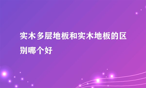 实木多层地板和实木地板的区别哪个好