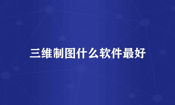 三维制图什么软件最好