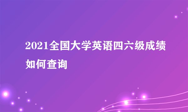 2021全国大学英语四六级成绩如何查询