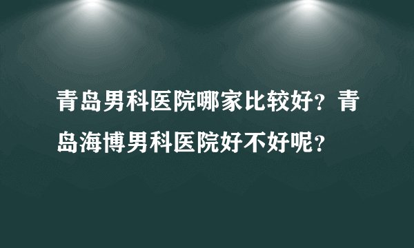 青岛男科医院哪家比较好?青岛海博男科医院好不好呢?