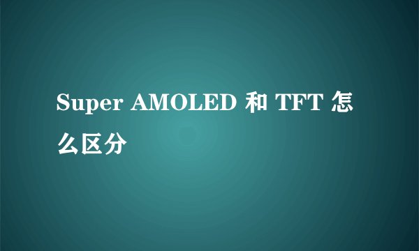 Super AMOLED 和 TFT 怎么区分