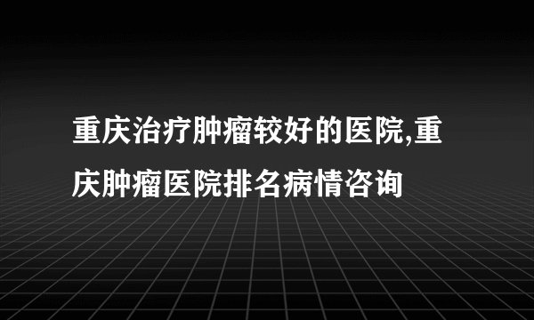 重庆治疗肿瘤较好的医院,重庆肿瘤医院排名病情咨询