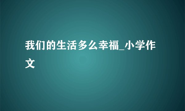 我们的生活多么幸福_小学作文