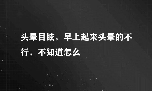 头晕目眩，早上起来头晕的不行，不知道怎么