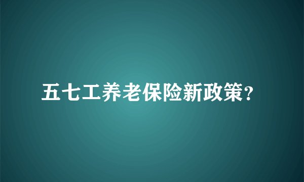五七工养老保险新政策？