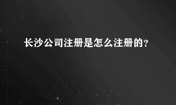长沙公司注册是怎么注册的？