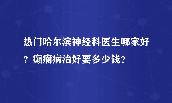 热门哈尔滨神经科医生哪家好？癫痫病治好要多少钱？