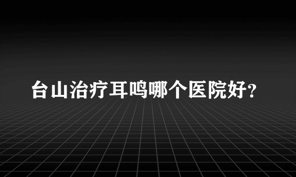 台山治疗耳鸣哪个医院好？