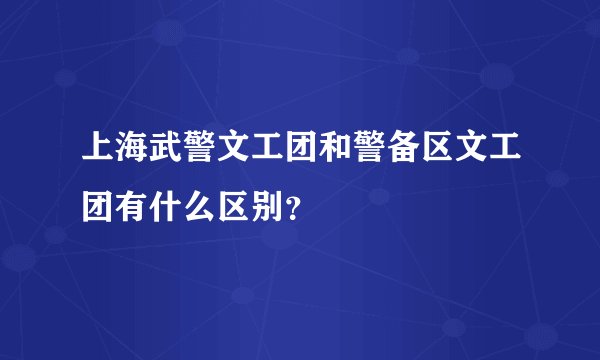 上海武警文工团和警备区文工团有什么区别？