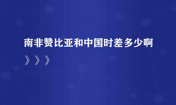 南非赞比亚和中国时差多少啊》》》