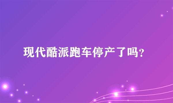 现代酷派跑车停产了吗？
