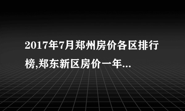 2017年7月郑州房价各区排行榜,郑东新区房价一年上涨近一半