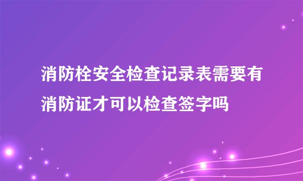 消防栓安全检查记录表需要有消防证才可以检查签字吗
