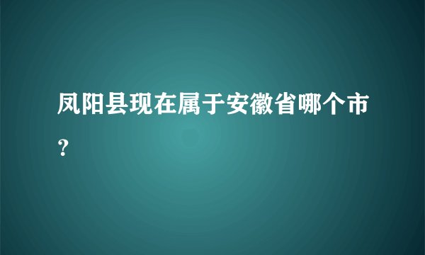 凤阳县现在属于安徽省哪个市？