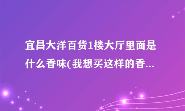 宜昌大洋百货1楼大厅里面是什么香味(我想买这样的香水)~~知道的请告诉下~~~