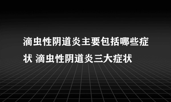 滴虫性阴道炎主要包括哪些症状 滴虫性阴道炎三大症状