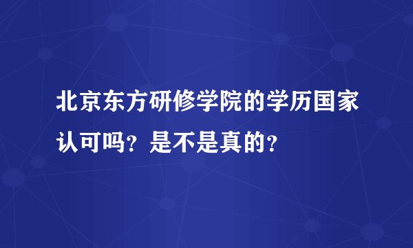 北京东方研修学院的学历国家认可吗?是不是真的?