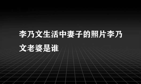 李乃文生活中妻子的照片李乃文老婆是谁