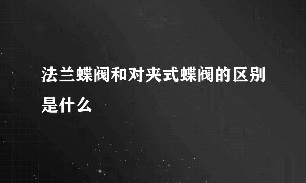 法兰蝶阀和对夹式蝶阀的区别是什么