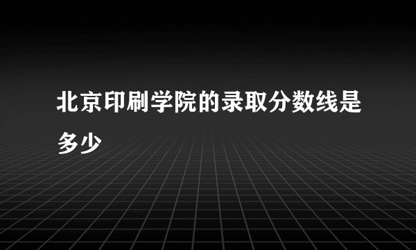 北京印刷学院的录取分数线是多少
