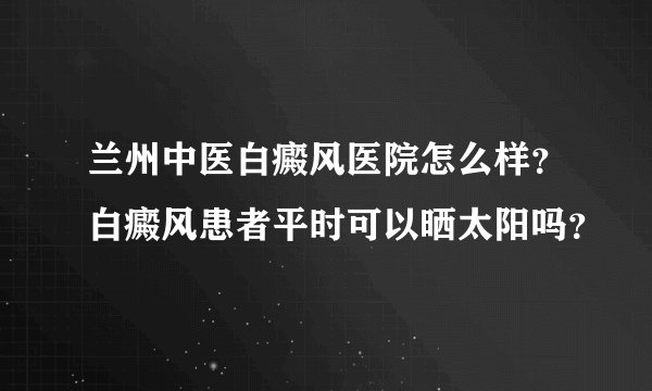 兰州中医白癜风医院怎么样？白癜风患者平时可以晒太阳吗？