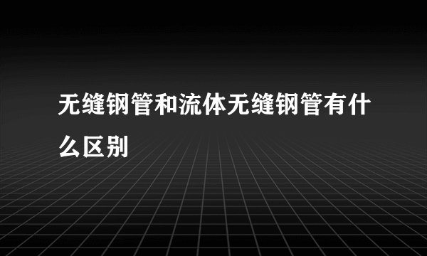 无缝钢管和流体无缝钢管有什么区别