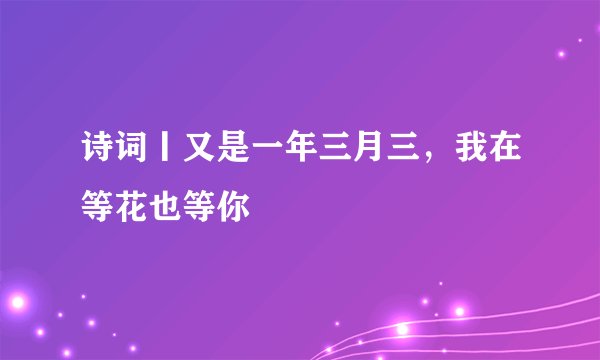诗词丨又是一年三月三，我在等花也等你