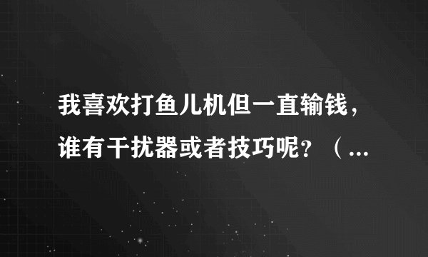 我喜欢打鱼儿机但一直输钱，谁有干扰器或者技巧呢？（我知道鱼儿机是设计好程序的，你们不用喷）