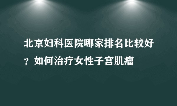北京妇科医院哪家排名比较好？如何治疗女性子宫肌瘤