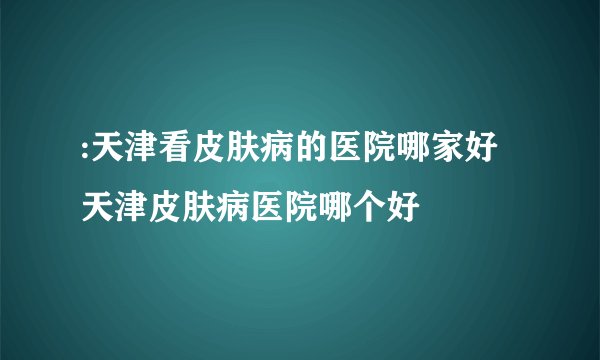 :天津看皮肤病的医院哪家好 天津皮肤病医院哪个好